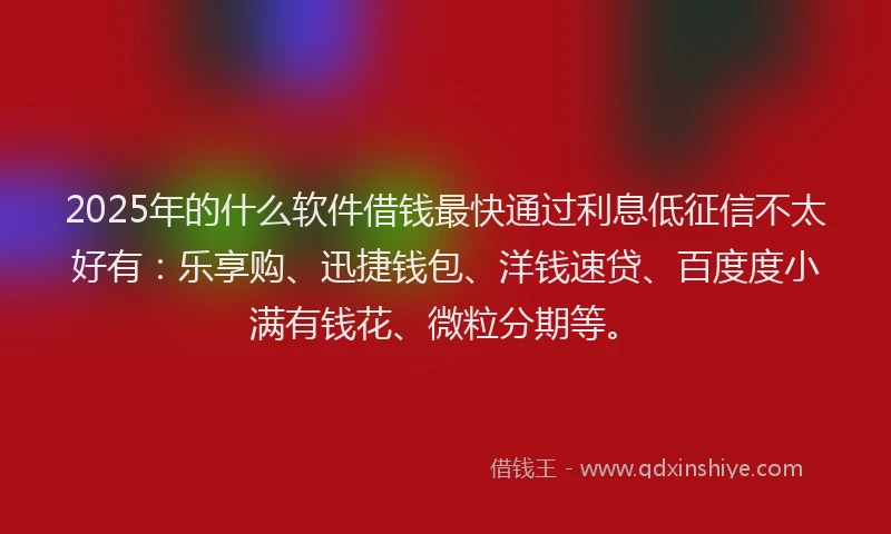 2025年的什么软件借钱最快通过利息低征信不太好有：乐享购、迅捷钱包、洋钱速贷、百度度小满有钱花、微粒分期等。
