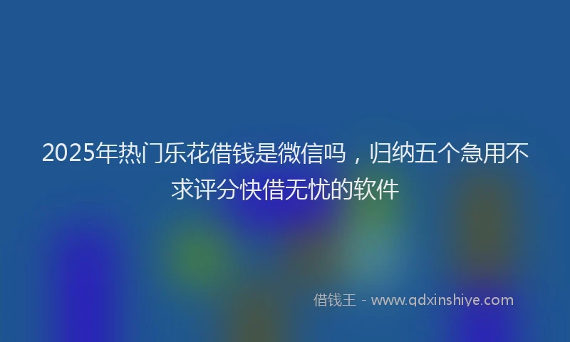 2025年热门乐花借钱是微信吗，归纳五个急用不求评分快借无忧的软件