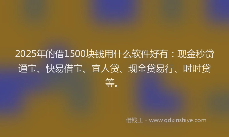 2025年的借1500块钱用什么软件好有：现金秒贷通宝、快易借宝、宜人贷、现金贷易行、时时贷等。