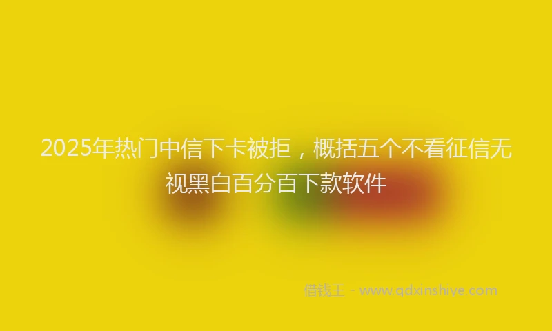 2025年热门中信下卡被拒，概括五个不看征信无视黑白百分百下款软件