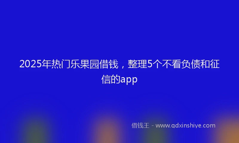 2025年热门乐果园借钱，整理5个不看负债和征信的app