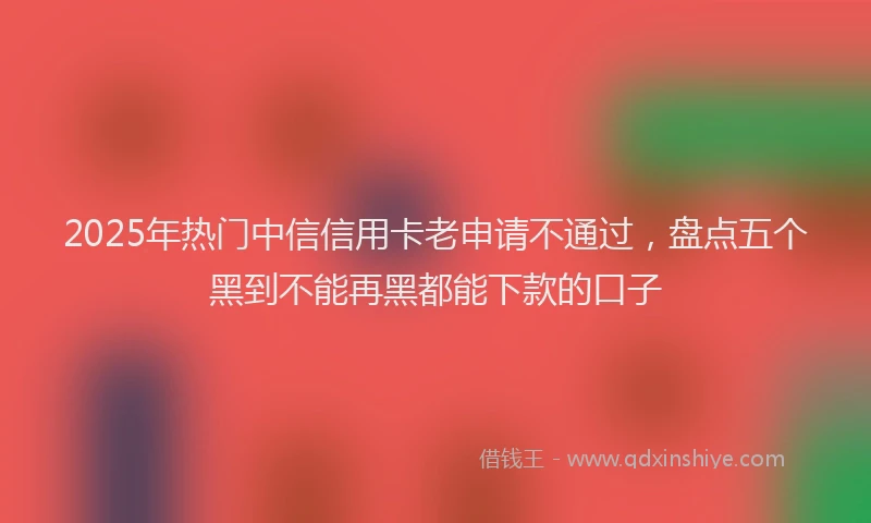 2025年热门中信信用卡老申请不通过，盘点五个黑到不能再黑都能下款的口子
