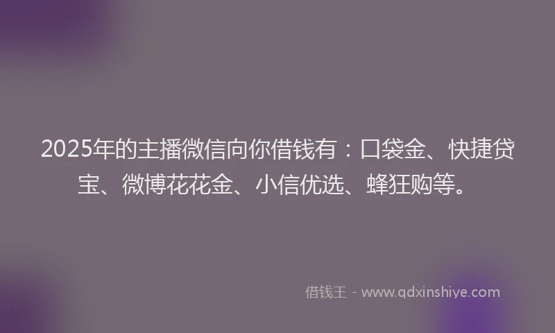 2025年的主播微信向你借钱有：口袋金、快捷贷宝、微博花花金、小信优选、蜂狂购等。