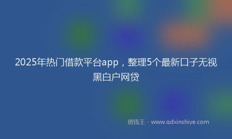 2025年热门借款平台app，整理5个最新口子无视黑白户网贷