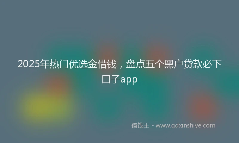 2025年热门优选金借钱，盘点五个黑户贷款必下口子app