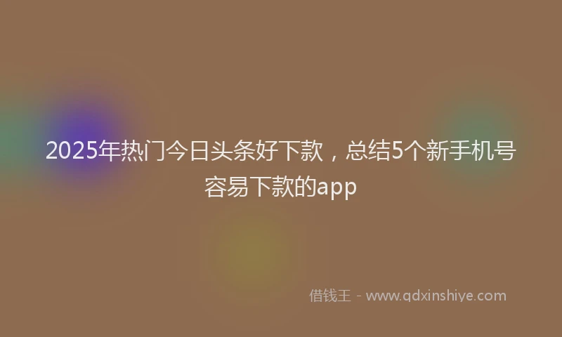 2025年热门今日头条好下款，总结5个新手机号容易下款的app