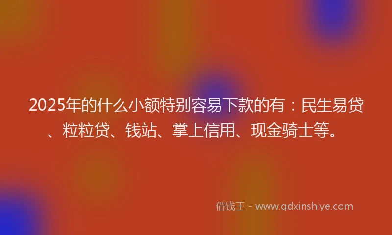 2025年的什么小额特别容易下款的有：民生易贷、粒粒贷、钱站、掌上信用、现金骑士等。