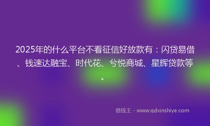 2025年的什么平台不看征信好放款有：闪贷易借、钱速达融宝、时代花、兮悦商城、星辉贷款等。