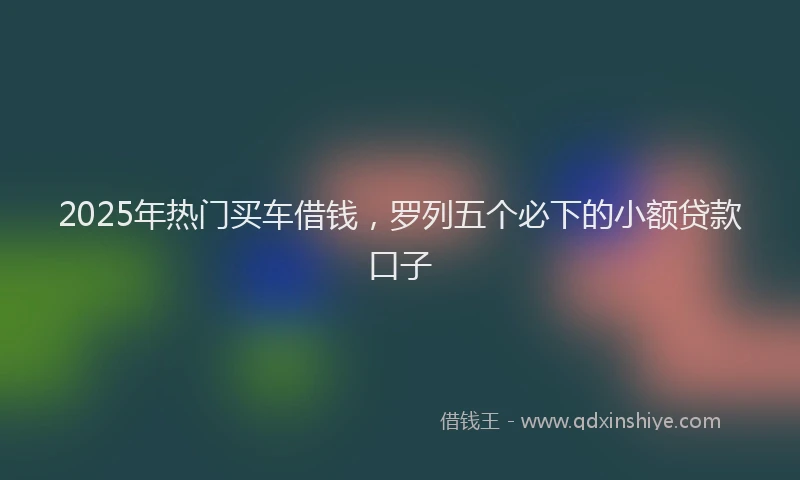 2025年热门买车借钱，罗列五个必下的小额贷款口子