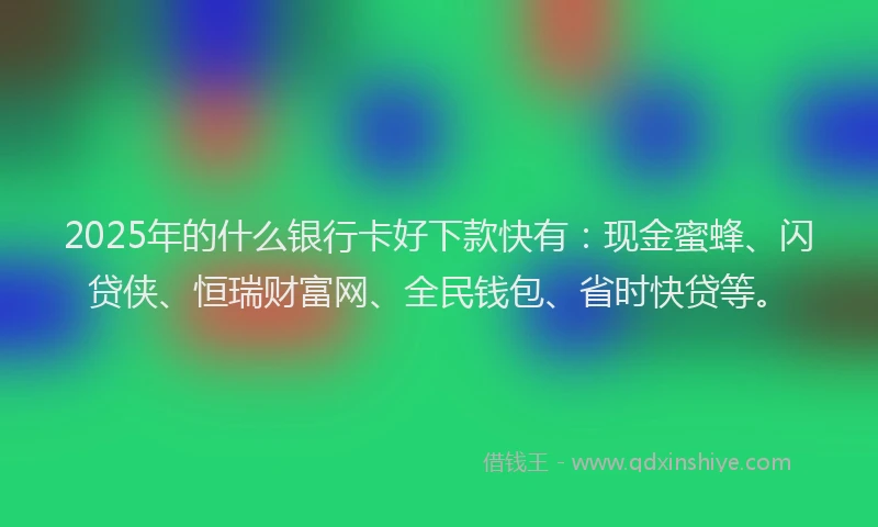 2025年的什么银行卡好下款快有：现金蜜蜂、闪贷侠、恒瑞财富网、全民钱包、省时快贷等。