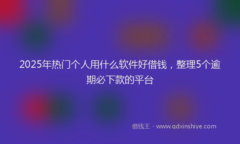 2025年热门个人用什么软件好借钱，整理5个逾期必下款的平台