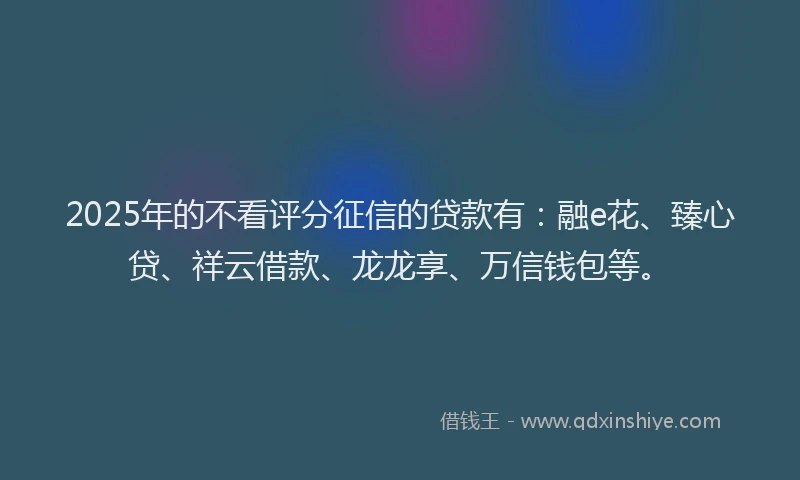 2025年的不看评分征信的贷款有：融e花、臻心贷、祥云借款、龙龙享、万信钱包等。