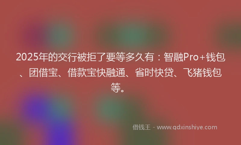 2025年的交行被拒了要等多久有：智融Pro+钱包、团借宝、借款宝快融通、省时快贷、飞猪钱包等。