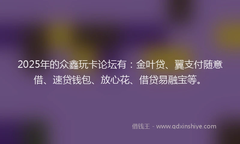2025年的众鑫玩卡论坛有：金叶贷、翼支付随意借、速贷钱包、放心花、借贷易融宝等。