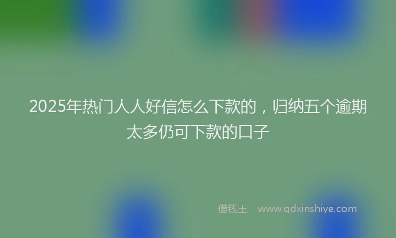 2025年热门人人好信怎么下款的，归纳五个逾期太多仍可下款的口子