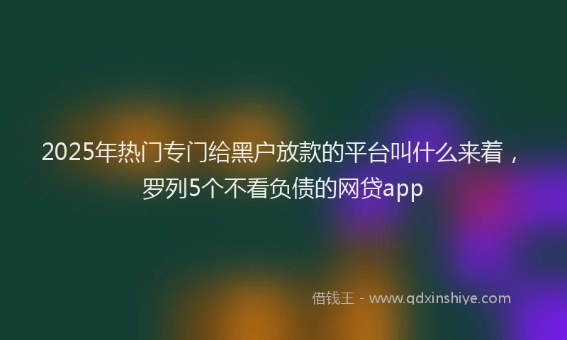 2025年热门专门给黑户放款的平台叫什么来着,罗列5个不看负债的网贷app