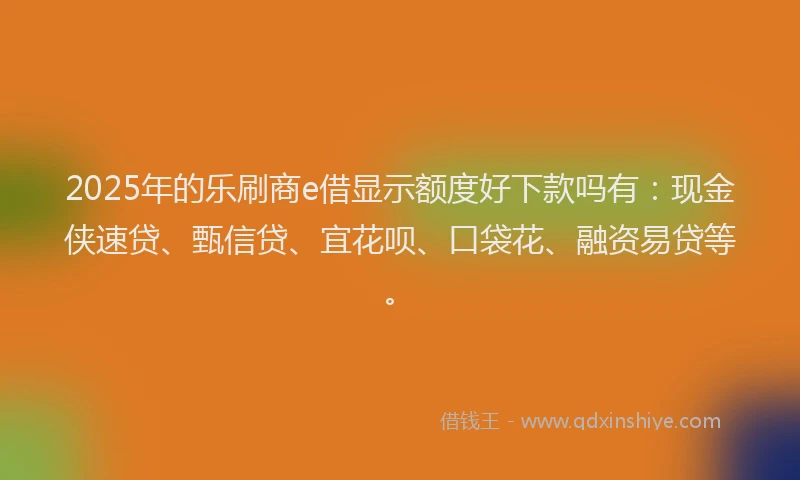 2025年的乐刷商e借显示额度好下款吗有：现金侠速贷、甄信贷、宜花呗、口袋花、融资易贷等。