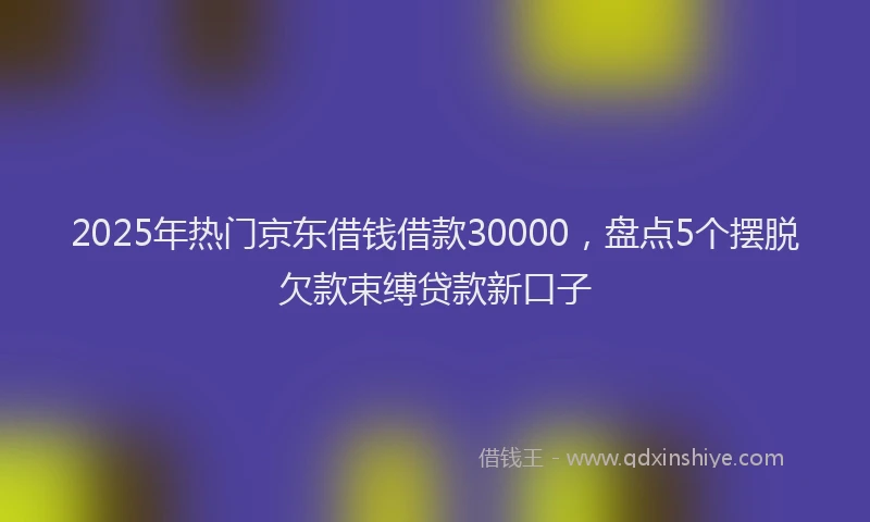 2025年热门京东借钱借款30000，盘点5个摆脱欠款束缚贷款新口子
