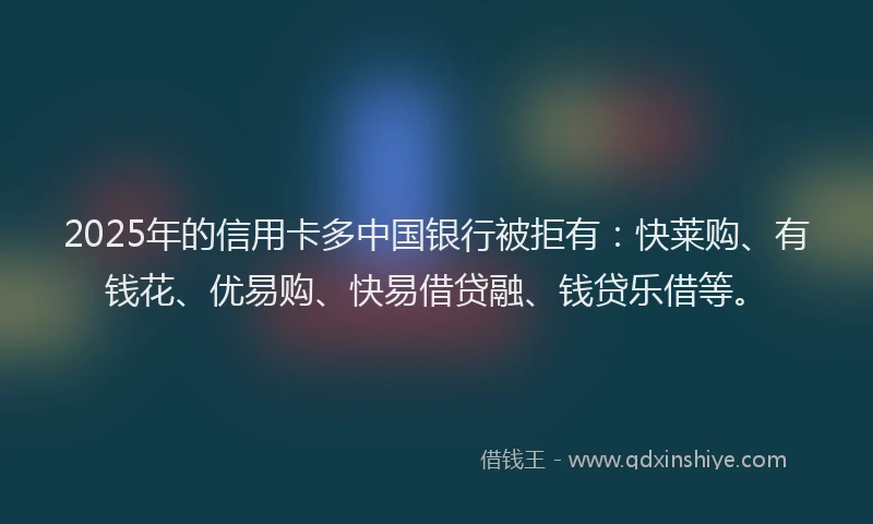 2025年的信用卡多中国银行被拒有：快莱购、有钱花、优易购、快易借贷融、钱贷乐借等。