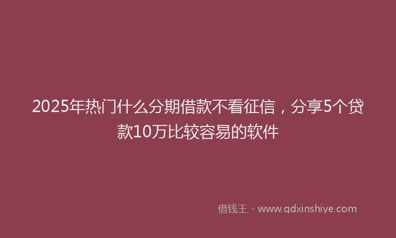 2025年热门什么分期借款不看征信，分享5个贷款10万比较容易的软件