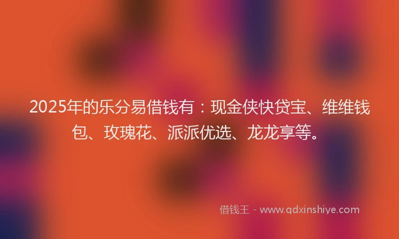 2025年的乐分易借钱有：现金侠快贷宝、维维钱包、玫瑰花、派派优选、龙龙享等。