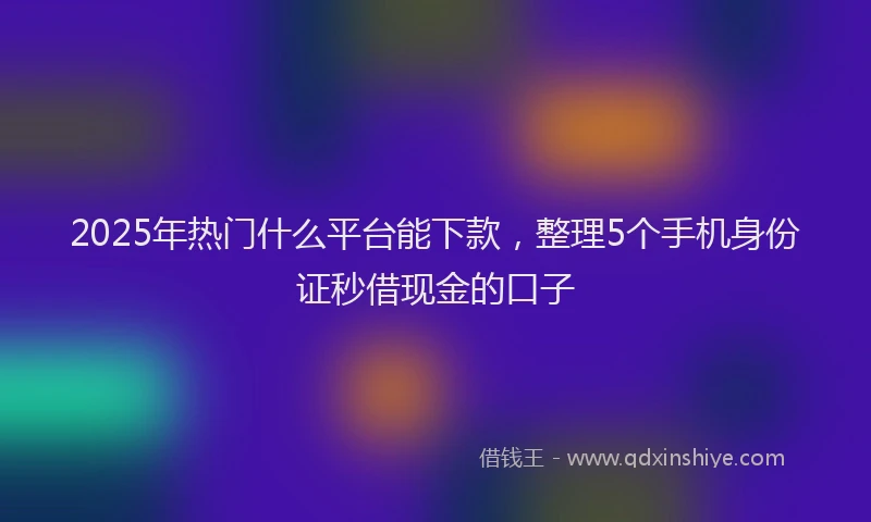 2025年热门什么平台能下款，整理5个手机身份证秒借现金的口子