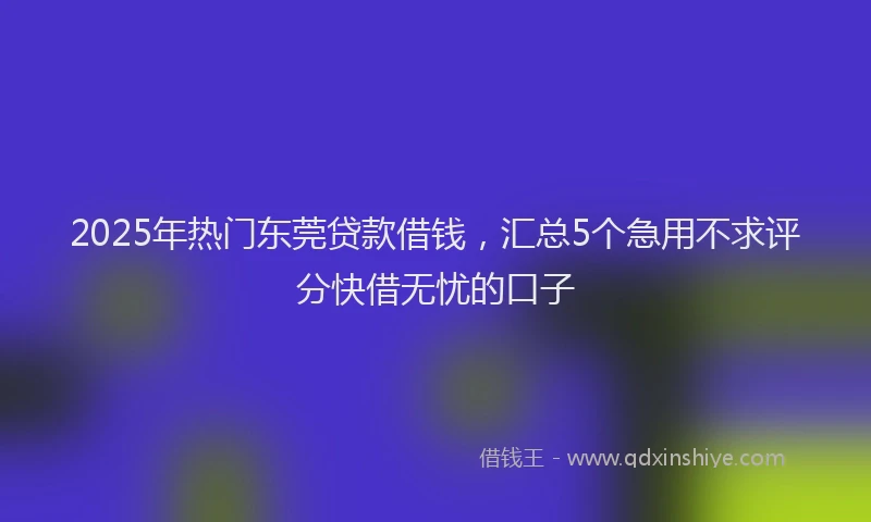 2025年热门东莞贷款借钱，汇总5个急用不求评分快借无忧的口子