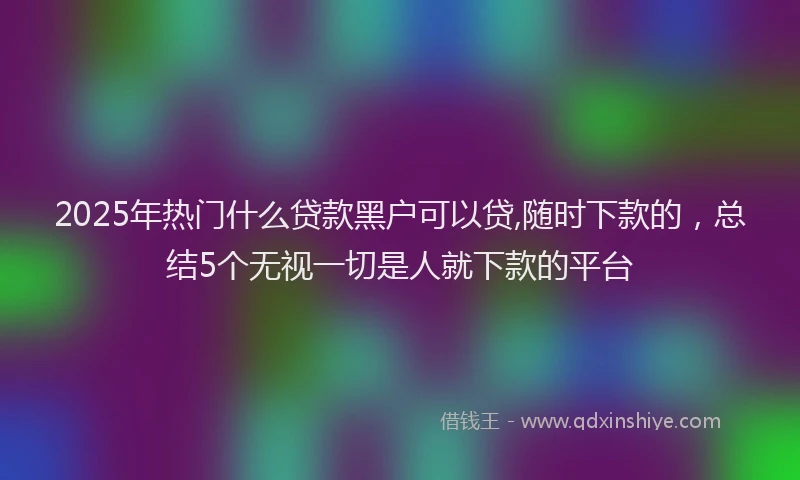 2025年热门什么贷款黑户可以贷,随时下款的，总结5个无视一切是人就下款的平台