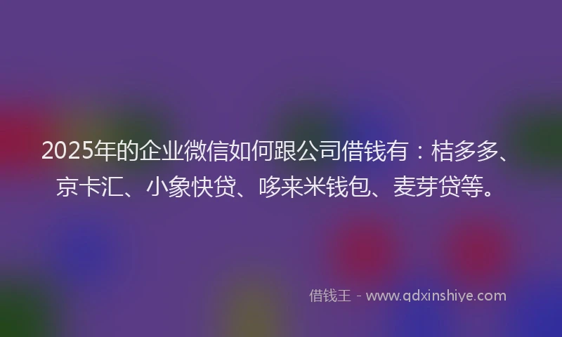 2025年的企业微信如何跟公司借钱有：桔多多、京卡汇、小象快贷、哆来米钱包、麦芽贷等。