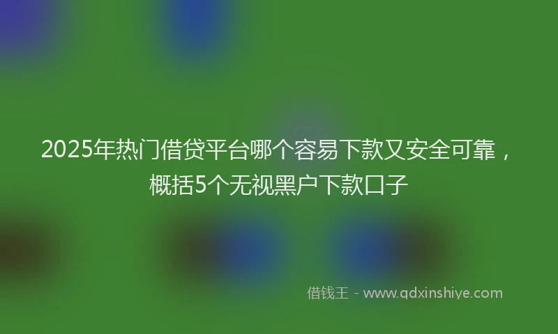 2025年热门借贷平台哪个容易下款又安全可靠，概括5个无视黑户下款口子