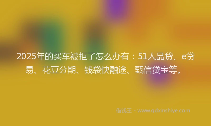 2025年的买车被拒了怎么办有：51人品贷、e贷易、花豆分期、钱袋快融途、甄信贷宝等。