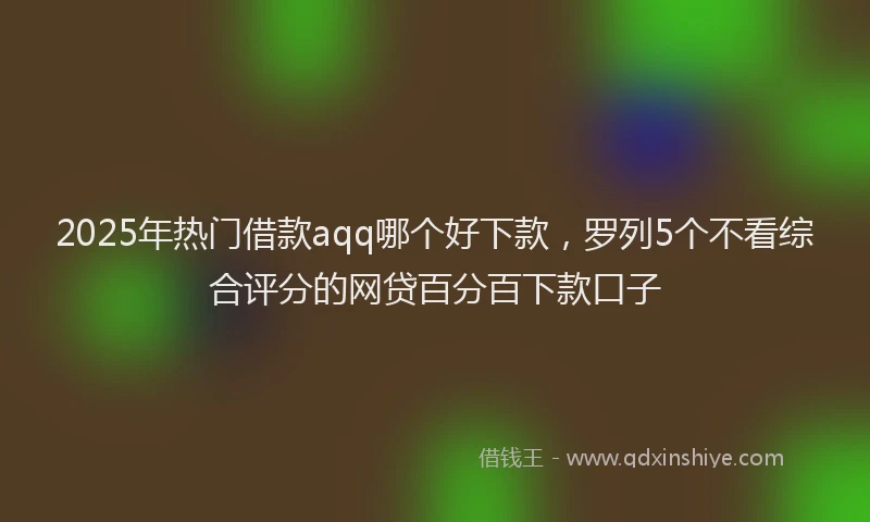 2025年热门借款aqq哪个好下款，罗列5个不看综合评分的网贷百分百下款口子