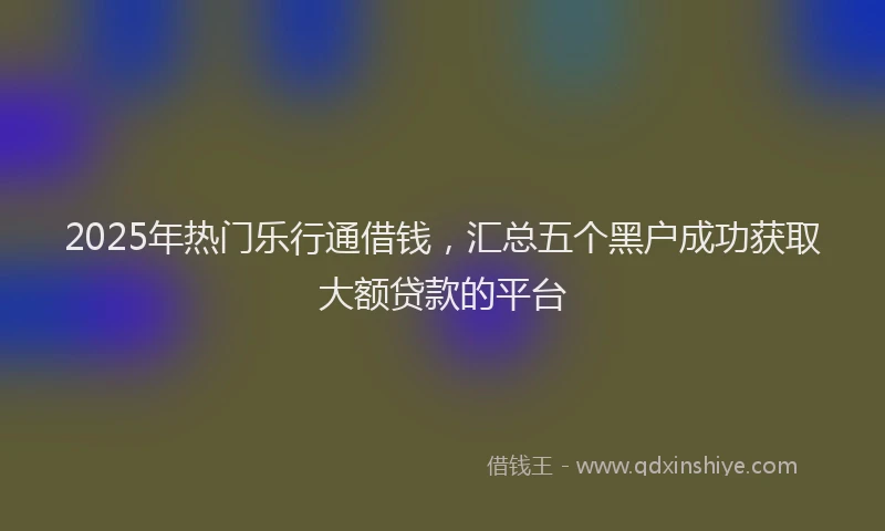 2025年热门乐行通借钱，汇总五个黑户成功获取大额贷款的平台