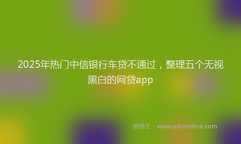 2025年热门中信银行车贷不通过，整理五个无视黑白的网贷app