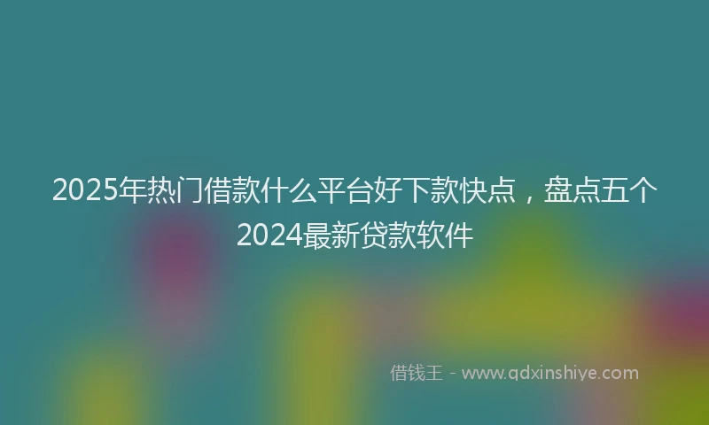 2025年热门借款什么平台好下款快点，盘点五个2024最新贷款软件