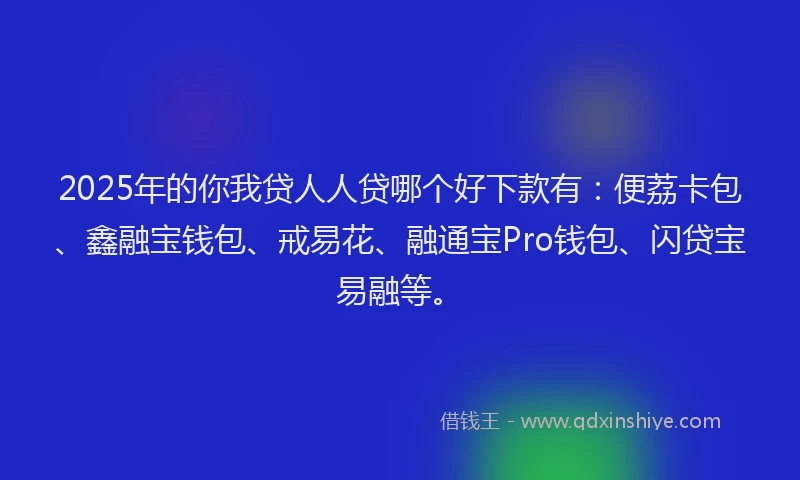 2025年的你我贷人人贷哪个好下款有：便荔卡包、鑫融宝钱包、戒易花、融通宝Pro钱包、闪贷宝易融等。