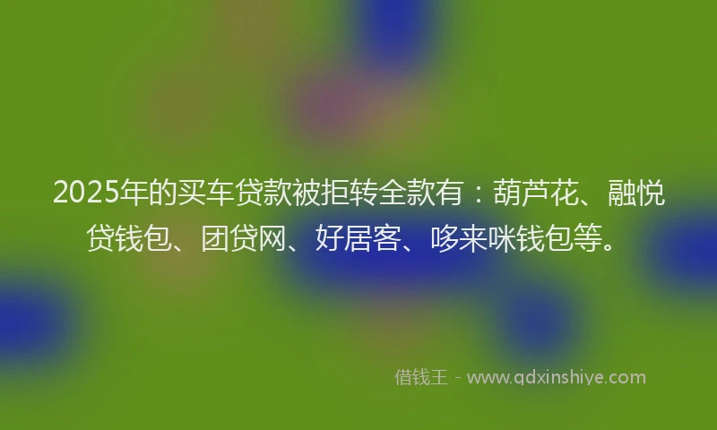 2025年的买车贷款被拒转全款有：葫芦花、融悦贷钱包、团贷网、好居客、哆来咪钱包等。