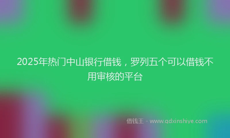 2025年热门中山银行借钱，罗列五个可以借钱不用审核的平台