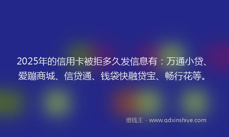 2025年的信用卡被拒多久发信息有：万通小贷、爱蹦商城、信贷通、钱袋快融贷宝、畅行花等。