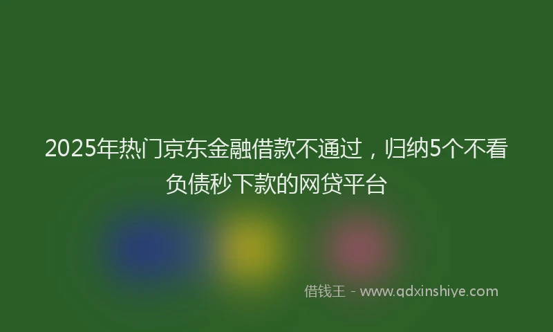 2025年热门京东金融借款不通过，归纳5个不看负债秒下款的网贷平台