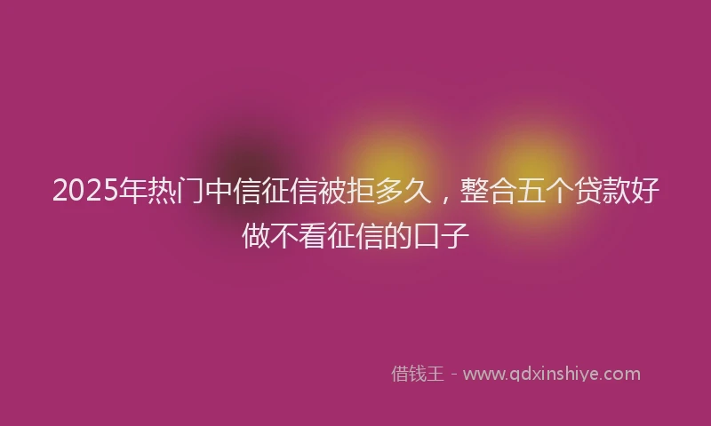 2025年热门中信征信被拒多久,整合五个贷款好做不看征信的口子