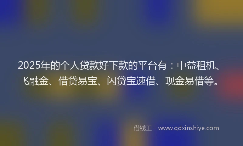 2025年的个人贷款好下款的平台有：中益租机、飞融金、借贷易宝、闪贷宝速借、现金易借等。