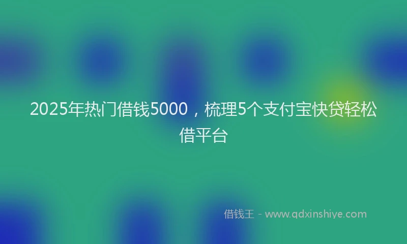 2025年热门借钱5000，梳理5个支付宝快贷轻松借平台