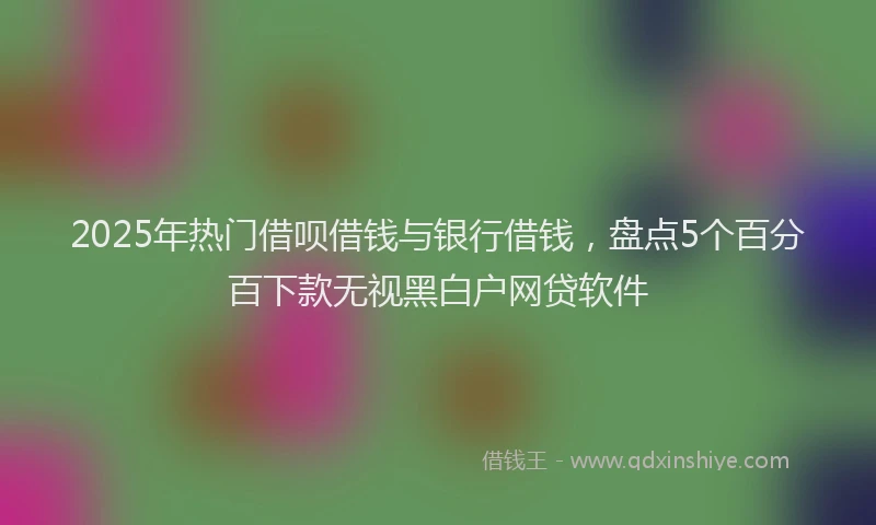 2025年热门借呗借钱与银行借钱，盘点5个百分百下款无视黑白户网贷软件