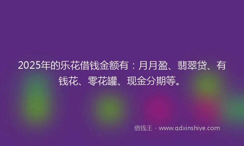 2025年的乐花借钱金额有：月月盈、翡翠贷、有钱花、零花罐、现金分期等。
