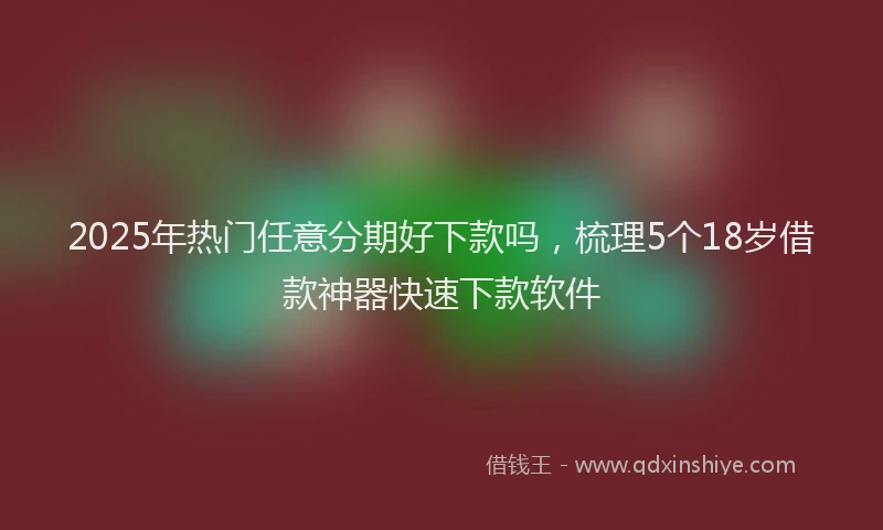 2025年热门任意分期好下款吗，梳理5个18岁借款神器快速下款软件