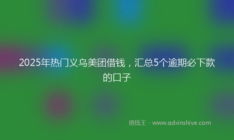 2025年热门义乌美团借钱，汇总5个逾期必下款的口子