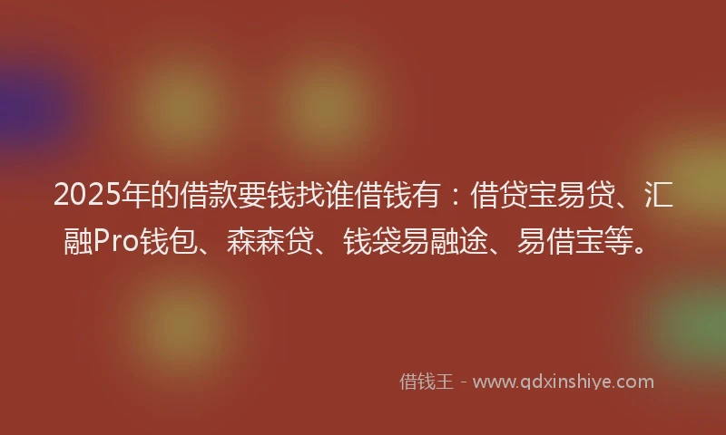 2025年的借款要钱找谁借钱有：借贷宝易贷、汇融Pro钱包、森森贷、钱袋易融途、易借宝等。