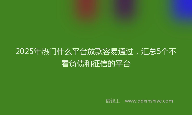 2025年热门什么平台放款容易通过，汇总5个不看负债和征信的平台