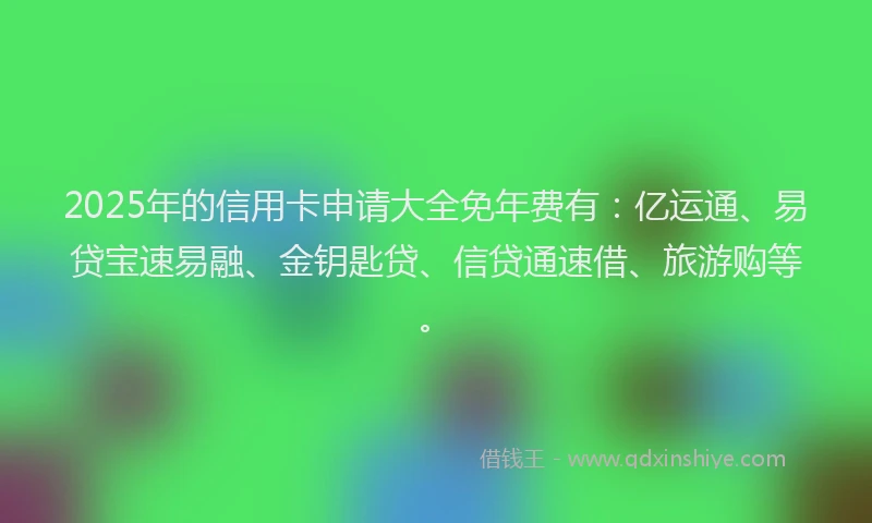 2025年的信用卡申请大全免年费有：亿运通、易贷宝速易融、金钥匙贷、信贷通速借、旅游购等。